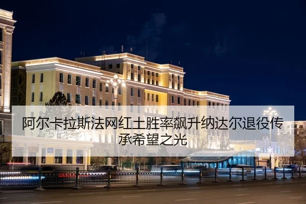 阿尔卡拉斯法网红土胜率飙升纳达尔退役传承希望之光