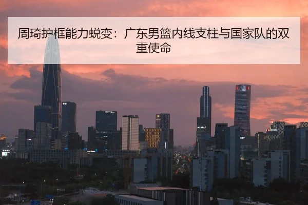 周琦护框能力蜕变：广东男篮内线支柱与国家队的双重使命