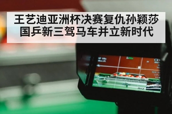 王艺迪亚洲杯决赛复仇孙颖莎国乒新三驾马车并立新时代