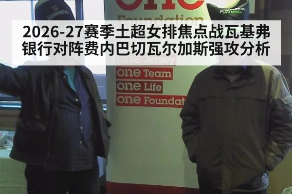 2026-27赛季土超女排焦点战瓦基弗银行对阵费内巴切瓦尔加斯强攻分析